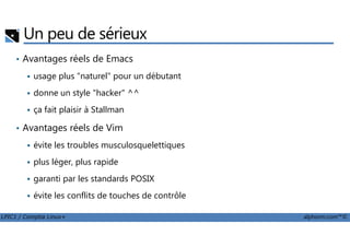 Un peu de sérieux
• Avantages réels de Emacs
usage plus "naturel" pour un débutant
donne un style "hacker" ^^
ça fait plaisir à Stallman
• Avantages réels de Vim
LPIC1 / Comptia Linux+ alphorm.com™©
• Avantages réels de Vim
évite les troubles musculosquelettiques
plus léger, plus rapide
garanti par les standards POSIX
évite les conflits de touches de contrôle
 