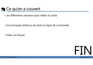 Ce qu’on a couvert
• Les différentes solutions pour éditer du texte
• Les principaux éditeurs de texte en ligne de commande
LPIC1 / Comptia Linux+ alphorm.com™©
• Trôler en finesse
FIN
 
