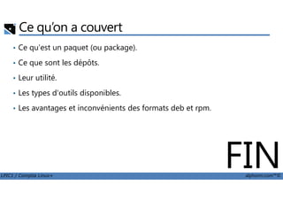 Ce qu’on a couvert
• Ce qu'est un paquet (ou package).
• Ce que sont les dépôts.
• Leur utilité.
• Les types d'outils disponibles.
LPIC1 / Comptia Linux+ alphorm.com™©
• Les avantages et inconvénients des formats deb et rpm.
FIN
 
