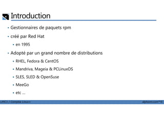 Introduction
• Gestionnaires de paquets rpm
• créé par Red Hat
en 1995
• Adopté par un grand nombre de distributions
LPIC1 / Comptia Linux+ alphorm.com™©
RHEL, Fedora & CentOS
Mandriva, Mageia & PCLinuxOS
SLES, SLED & OpenSuse
MeeGo
etc …
 