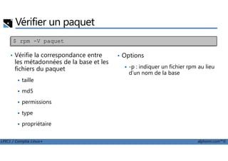 Vérifier un paquet
• Vérifie la correspondance entre
les métadonnées de la base et les
fichiers du paquet
taille
$ rpm -V paquet
• Options
-p : indiquer un fichier rpm au lieu
d'un nom de la base
LPIC1 / Comptia Linux+ alphorm.com™©
taille
md5
permissions
type
propriétaire
 