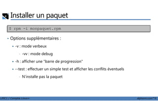 Installer un paquet
• Options supplémentaires :
-v : mode verbeux
• -vv : mode debug
$ rpm -i monpaquet.rpm
LPIC1 / Comptia Linux+ alphorm.com™©
-vv : mode debug
-h : afficher une "barre de progression"
--test : effectuer un simple test et afficher les conflits éventuels
• N'installe pas la paquet
 