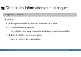 Obtenir des informations sur un paquet
• Options
-p : indiquer un fichier rpm au lieu d'un nom de la base
-l : lister les fichiers du paquet
$ rpm -qi paquet
LPIC1 / Comptia Linux+ alphorm.com™©
-l : lister les fichiers du paquet
• -s : afficher l'état (normal/non installed/replaced) de chaque fichier
-d : lister les fichiers de documentation
-c : lister les fichiers de configuration
 