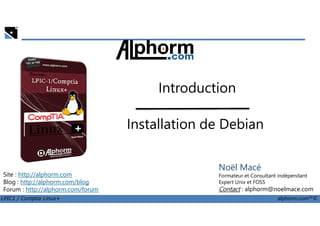 Introduction
LPIC1 / Comptia Linux+ alphorm.com™©
Noël Macé
Formateur et Consultant indépendant
Expert Unix et FOSS
Contact : alphorm@noelmace.com
Site : http://alphorm.com
Blog : http://alphorm.com/blog
Forum : http://alphorm.com/forum
Installation de Debian
 