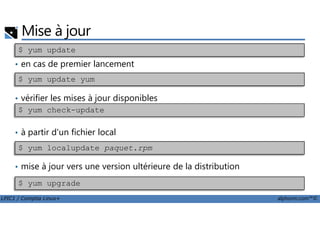 Mise à jour
• en cas de premier lancement
• vérifier les mises à jour disponibles
$ yum update
$ yum update yum
$ yum check-update
LPIC1 / Comptia Linux+ alphorm.com™©
• à partir d'un fichier local
• mise à jour vers une version ultérieure de la distribution
$ yum upgrade
$ yum check-update
$ yum localupdate paquet.rpm
 