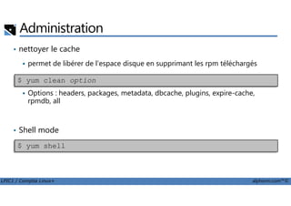 • nettoyer le cache
permet de libérer de l'espace disque en supprimant les rpm téléchargés
Options : headers, packages, metadata, dbcache, plugins, expire-cache,
rpmdb, all
Administration
$ yum clean option
LPIC1 / Comptia Linux+ alphorm.com™©
rpmdb, all
• Shell mode
$ yum shell
 