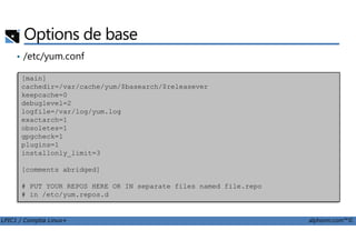 Options de base
• /etc/yum.conf
[main]
cachedir=/var/cache/yum/$basearch/$releasever
keepcache=0
debuglevel=2
logfile=/var/log/yum.log
exactarch=1
obsoletes=1
LPIC1 / Comptia Linux+ alphorm.com™©
obsoletes=1
gpgcheck=1
plugins=1
installonly_limit=3
[comments abridged]
# PUT YOUR REPOS HERE OR IN separate files named file.repo
# in /etc/yum.repos.d
 