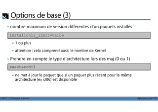 • nombre maximum de version différentes d'un paquets installés
1 ou plus
attention : cela comprend aussi le nombre de Kernel
Prendre en compte le type d'architecture lors des maj (0 ou 1)
Options de base (3)
installonly_limit=value
LPIC1 / Comptia Linux+ alphorm.com™©
• Prendre en compte le type d'architecture lors des maj (0 ou 1)
• exclure des paquets de l'installation et de la mise à jour
ne met à jour le paquet que si un paquet plus récent pour la même
architecture (ex i386) est disponible
exactarch=1
 