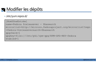 • /etc/yum.repos.d/
Modifier les dépôts
[NomDUneEntrée]
name=Fedora $releasever - $basearch
mirrorlist=http://mirrors.fedoraproject.org/mirrorlist?repo
=fedora-$releasever&arch=$basearch
gpgcheck=1
LPIC1 / Comptia Linux+ alphorm.com™©
gpgcheck=1
gpgkey=file:///etc/pki/rpm-gpg/RPM-GPG-KEY-fedora
enabled=1
 