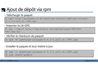 Ajout de dépôt via rpm
• Télécharger le paquet
• Importer la clé GPG
• Vérifier le checksum du paquet
$ wget http://packages.sw.be/rpmforge-release/rpmforge-release-
0.5.3-1.el6.rf.i386.rpm
$ rpm --import http://dag.wieers.com/rpm/packages/RPM-GPG-
KEY.dag.txt
LPIC1 / Comptia Linux+ alphorm.com™©
• Vérifier le checksum du paquet
• Installer la paquet et tout mettre à jour
$ rpm -K rpmforge-release-0.5.1-1.el5.rf.i386.rpm
# rpm -i rpmforge-release-0.5.1-1.el5.rf.i386.rpm
# yum check-update
 