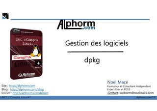 Gestion des logiciels
dpkg
LPIC1 / Comptia Linux+ alphorm.com™©
Noël Macé
Formateur et Consultant indépendant
Expert Unix et FOSS
Contact : alphorm@noelmace.com
Site : http://alphorm.com
Blog : http://alphorm.com/blog
Forum : http://alphorm.com/forum
dpkg
 