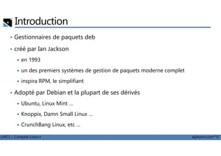 Introduction
• Gestionnaires de paquets deb
• créé par Ian Jackson
en 1993
un des premiers systèmes de gestion de paquets moderne complet
inspira RPM, le simplifiant
LPIC1 / Comptia Linux+ alphorm.com™©
inspira RPM, le simplifiant
• Adopté par Debian et la plupart de ses dérivés
Ubuntu, Linux Mint …
Knoppix, Damn Small Linux …
CrunchBang Linux, etc …
 