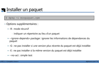Installer un paquet
• Options supplémentaires :
-R : mode récursif
• indiquer un répertoire au lieu d'un paquet
$ dpkg -i monpaquet.rpm
LPIC1 / Comptia Linux+ alphorm.com™©
indiquer un répertoire au lieu d'un paquet
--ignore-depends=package : ignorer les informations de dépendances du
paquet
-G : ne pas installer si une version plus récente du paquet est déjà installée
-E : ne pas installer si la même version du paquet est déjà installée
--no-act : simple test
 
