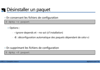 Désinstaller un paquet
• En conservant les fichiers de configuration
Options :
• --ignore-depends et --no-act (cf installation)
$ dpkg -r paquet
LPIC1 / Comptia Linux+ alphorm.com™©
• -B : déconfiguration automatique des paquets dépendant de celui-ci
• En supprimant les fichiers de configuration
$ dpkg -P paquet
 