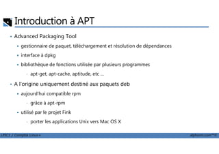 Introduction à APT
• Advanced Packaging Tool
gestionnaire de paquet, téléchargement et résolution de dépendances
interface à dpkg
bibliothèque de fonctions utilisée par plusieurs programmes
• apt-get, apt-cache, aptitude, etc …
LPIC1 / Comptia Linux+ alphorm.com™©
• A l'origine uniquement destiné aux paquets deb
aujourd'hui compatible rpm
• grâce à apt-rpm
utilisé par le projet Fink
• porter les applications Unix vers Mac OS X
 