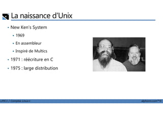 La naissance d’Unix
• New Ken’s System
1969
En assembleur
Inspiré de Multics
• 1971 : réécriture en C
LPIC1 / Comptia Linux+ alphorm.com™©
• 1971 : réécriture en C
• 1975 : large distribution
 