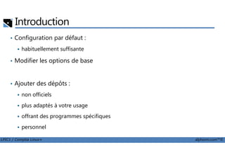 Introduction
• Configuration par défaut :
habituellement suffisante
• Modifier les options de base
Ajouter des dépôts :
LPIC1 / Comptia Linux+ alphorm.com™©
• Ajouter des dépôts :
non officiels
plus adaptés à votre usage
offrant des programmes spécifiques
personnel
 