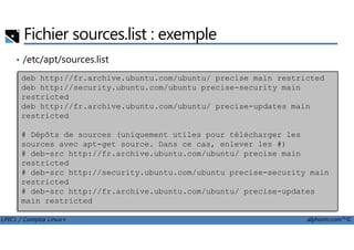 • /etc/apt/sources.list
Fichier sources.list : exemple
deb http://fr.archive.ubuntu.com/ubuntu/ precise main restricted
deb http://security.ubuntu.com/ubuntu precise-security main
restricted
deb http://fr.archive.ubuntu.com/ubuntu/ precise-updates main
restricted
LPIC1 / Comptia Linux+ alphorm.com™©
# Dépôts de sources (uniquement utiles pour télécharger les
sources avec apt-get source. Dans ce cas, enlever les #)
# deb-src http://fr.archive.ubuntu.com/ubuntu/ precise main
restricted
# deb-src http://security.ubuntu.com/ubuntu precise-security main
restricted
# deb-src http://fr.archive.ubuntu.com/ubuntu/ precise-updates
main restricted
 