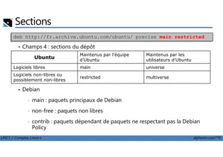Champs 4 : sections du dépôt
Sections
deb http://fr.archive.ubuntu.com/ubuntu/ precise main restricted
Ubuntu
Maintenus par l'équipe
d'Ubuntu
Maintenus par les
utilisateurs d'Ubuntu
Logiciels libres main universe
Logiciels non-libres ou
possiblement non-libres
restricted multiverse
LPIC1 / Comptia Linux+ alphorm.com™©
Debian
• main : paquets principaux de Debian
• non-free : paquets non libres
• contrib : paquets dépendant de paquets ne respectant pas la Debian
Policy
possiblement non-libres
restricted multiverse
 