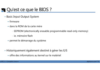 Qu'est ce que le BIOS ?
• Basic Input Output System
firmware
dans la ROM de la carte mère
• EEPROM (electronically erasable programmable read-only memory)
• ie. mémoire flash
LPIC1 / Comptia Linux+ alphorm.com™©
• ie. mémoire flash
permet le démarrage du système
• Historiquement également destiné à gérer les E/S
offre des informations au kernel sur le matériel
 