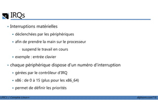 IRQs
• Interruptions matérielles
déclenchées par les périphériques
afin de prendre la main sur le processeur
• suspend le travail en cours
exemple : entrée clavier
LPIC1 / Comptia Linux+ alphorm.com™©
exemple : entrée clavier
• chaque périphérique dispose d'un numéro d'interruption
gérées par le contrôleur d'IRQ
x86 : de 0 à 15 (plus pour les x86_64)
permet de définir les priorités
 