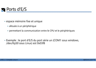 Ports d'E/S
• espace mémoire fixe et unique
allouée à un périphérique
permettant la communication entre le CPU et le périphériques
LPIC1 / Comptia Linux+ alphorm.com™©
• Exemple : le port d'E/S du port série un (COM1 sous windows,
/dev/ttyS0 sous Linux) est 0x03f8
 