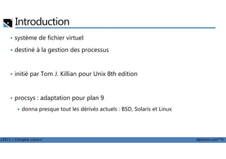 Introduction
• système de fichier virtuel
• destiné à la gestion des processus
• initié par Tom J. Killian pour Unix 8th edition
LPIC1 / Comptia Linux+ alphorm.com™©
• procsys : adaptation pour plan 9
donna presque tout les dérivés actuels : BSD, Solaris et Linux
 