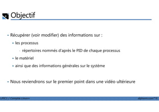 Objectif
• Récupérer (voir modifier) des informations sur :
les processus
• répertoires nommés d'après le PID de chaque processus
le matériel
LPIC1 / Comptia Linux+ alphorm.com™©
le matériel
ainsi que des informations générales sur le système
• Nous reviendrons sur le premier point dans une vidéo ultérieure
 