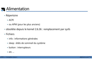 Alimentation
• Répertoire
ACPI
ou APM (pour les plus anciens)
• obsolète depuis le kernel 2.6.36 : remplacement par sysfs
Fichiers
LPIC1 / Comptia Linux+ alphorm.com™©
• Fichiers
info : informations générales
sleep : étâts de sommeil du système
button : interrupteurs
etc …
 
