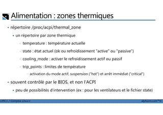 Alimentation : zones thermiques
• répertoire /proc/acpi/thermal_zone
un répertoire par zone thermique
• temperature : température actuelle
• state : état actuel (ok ou refroidissement "active" ou "passive")
• cooling_mode : activer le refroidissement actif ou passif
LPIC1 / Comptia Linux+ alphorm.com™©
• cooling_mode : activer le refroidissement actif ou passif
• trip_points : limites de température
- activation du mode actif, suspension ("hot") et arrêt immédiat ("critical")
• souvent contrôlé par le BIOS, et non l'ACPI
peu de possibilités d'intervention (ex : pour les ventilateurs et le fichier state)
 