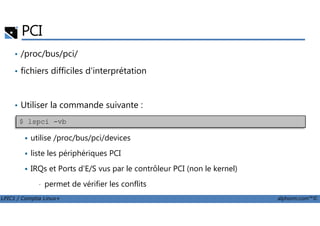 PCI
• /proc/bus/pci/
• fichiers difficiles d'interprétation
• Utiliser la commande suivante :
LPIC1 / Comptia Linux+ alphorm.com™©
utilise /proc/bus/pci/devices
liste les périphériques PCI
IRQs et Ports d'E/S vus par le contrôleur PCI (non le kernel)
• permet de vérifier les conflits
$ lspci -vb
 
