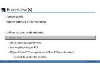 Processeur(s)
• /proc/cpuinfo
• fichiers difficiles d'interprétation
• Utiliser la commande suivante :
LPIC1 / Comptia Linux+ alphorm.com™©
utilise /proc/bus/pci/devices
liste les périphériques PCI
IRQs et Ports d'E/S vus par le contrôleur PCI (non le kernel)
• permet de vérifier les conflits
$ lspci -vb
 