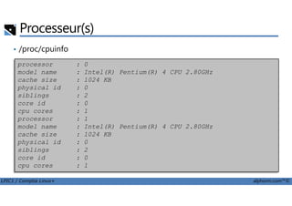 • /proc/cpuinfo
Processeur(s)
processor : 0
model name : Intel(R) Pentium(R) 4 CPU 2.80GHz
cache size : 1024 KB
physical id : 0
siblings : 2
core id : 0
LPIC1 / Comptia Linux+ alphorm.com™©
core id : 0
cpu cores : 1
processor : 1
model name : Intel(R) Pentium(R) 4 CPU 2.80GHz
cache size : 1024 KB
physical id : 0
siblings : 2
core id : 0
cpu cores : 1
 