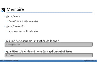 Mémoire
• /proc/kcore
"alias" vers la mémoire vive
• /proc/meminfo
état courant de la mémoire
LPIC1 / Comptia Linux+ alphorm.com™©
• résumé par disque de l'utilisation de la swap
• quantitiés totales de mémoire & swap libres et utilisées
$ swapon -s
$ free
 