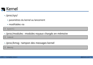 Kernel
• /proc/sys/
paramètres du kernel au lancement
modifiables via
• /proc/modules : modules noyaux chargés en mémoire
$ sysctl
LPIC1 / Comptia Linux+ alphorm.com™©
• /proc/modules : modules noyaux chargés en mémoire
• /proc/kmsg : tampon des messages kernel
$ lsmod
$ dmesg
 