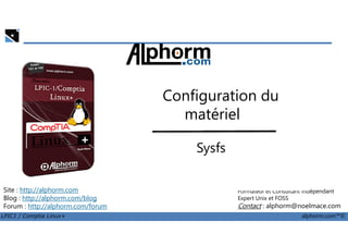 Configuration du
matériel
LPIC1 / Comptia Linux+ alphorm.com™©
Noël Macé
Formateur et Consultant indépendant
Expert Unix et FOSS
Contact : alphorm@noelmace.com
Site : http://alphorm.com
Blog : http://alphorm.com/blog
Forum : http://alphorm.com/forum
matériel
Sysfs
 