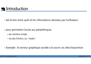 Introduction
• fait le lien entre sysfs et les informations données par l'utilisateur
• pour permettre l'accès aux périphériques
LPIC1 / Comptia Linux+ alphorm.com™©
de manière simple
via des fichiers, ou "nodes"
• Exemple : le serveur graphique accède à la souris via /dev/input/mice
 