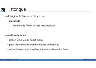 Historique
• à l'origine, fichiers inscrits en dur
puis devfs
• système de fichier virtuel, mais statique
• création de udev
LPIC1 / Comptia Linux+ alphorm.com™©
• création de udev
depuis Linux 2.6.13 ( août 2005)
pour répondre aux problématiques du hotplug
ne représenter que les périphériques réellement présents
 