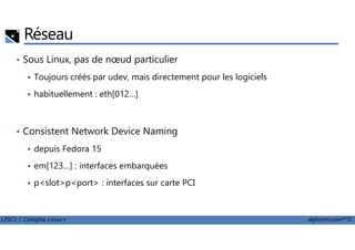 • Sous Linux, pas de nœud particulier
Toujours créés par udev, mais directement pour les logiciels
habituellement : eth[012…]
Consistent Network Device Naming
Réseau
LPIC1 / Comptia Linux+ alphorm.com™©
• Consistent Network Device Naming
depuis Fedora 15
em[123…] : interfaces embarquées
p<slot>p<port> : interfaces sur carte PCI
 