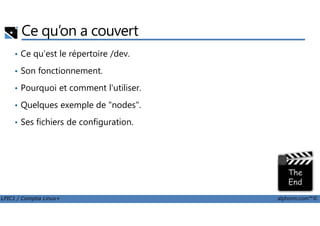 Ce qu’on a couvert
• Ce qu'est le répertoire /dev.
• Son fonctionnement.
• Pourquoi et comment l'utiliser.
• Quelques exemple de "nodes".
LPIC1 / Comptia Linux+ alphorm.com™©
• Ses fichiers de configuration.
 