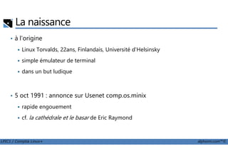 La naissance
• à l'origine
Linux Torvalds, 22ans, Finlandais, Université d'Helsinsky
simple émulateur de terminal
dans un but ludique
LPIC1 / Comptia Linux+ alphorm.com™©
• 5 oct 1991 : annonce sur Usenet comp.os.minix
rapide engouement
cf. la cathédrale et le basar de Eric Raymond
 