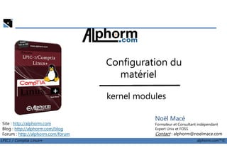 Configuration du
matériel
LPIC1 / Comptia Linux+ alphorm.com™©
Noël Macé
Formateur et Consultant indépendant
Expert Unix et FOSS
Contact : alphorm@noelmace.com
Site : http://alphorm.com
Blog : http://alphorm.com/blog
Forum : http://alphorm.com/forum
matériel
kernel modules
 