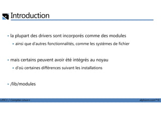 Introduction
• la plupart des drivers sont incorporés comme des modules
ainsi que d'autres fonctionnalités, comme les systèmes de fichier
mais certains peuvent avoir été intégrés au noyau
LPIC1 / Comptia Linux+ alphorm.com™©
• mais certains peuvent avoir été intégrés au noyau
d'où certaines différences suivant les installations
• /lib/modules
 