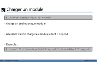 Charger un module
• charge un seul et unique module
• nécessite d'avoir chargé les modules dont il dépend
# insmode chemin_vers_le_module
LPIC1 / Comptia Linux+ alphorm.com™©
• nécessite d'avoir chargé les modules dont il dépend
• Exemple :
# insmod /lib/modules/2.6.26/kernel/drivers/block/floppy.ko
 