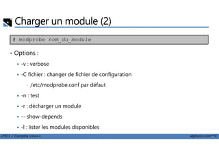 Charger un module (2)
• Options :
-v : verbose
-C fichier : changer de fichier de configuration
# modprobe nom_du_module
LPIC1 / Comptia Linux+ alphorm.com™©
-C fichier : changer de fichier de configuration
• /etc/modprobe.conf par défaut
-n : test
-r : décharger un module
-- show-depends
-l : lister les modules disponibles
 