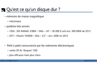 Qu'est ce qu'un disque dur ?
• mémoire de masse magnétique
mécanique
• système très ancien
1956 : 305 RAMAC d'IBM – 5Mo – 24" – 50 000 $ soit env. 300 000€ de 2013
2011 : Hitachi 7K4000 – 4Go – 3,5" – env. 200€ en 2013
LPIC1 / Comptia Linux+ alphorm.com™©
2011 : Hitachi 7K4000 – 4Go – 3,5" – env. 200€ en 2013
• Petit à petit concurrencé par les mémoires électroniques
cartes SD & "disques" SSD
plus efficaces mais plus chers
 
