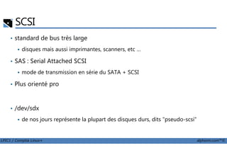 SCSI
• standard de bus très large
disques mais aussi imprimantes, scanners, etc …
• SAS : Serial Attached SCSI
mode de transmission en série du SATA + SCSI
Plus orienté pro
LPIC1 / Comptia Linux+ alphorm.com™©
• Plus orienté pro
• /dev/sdx
de nos jours représente la plupart des disques durs, dits "pseudo-scsi"
 