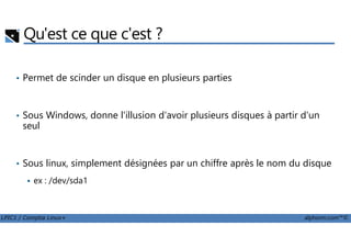 Qu'est ce que c'est ?
• Permet de scinder un disque en plusieurs parties
• Sous Windows, donne l'illusion d'avoir plusieurs disques à partir d'un
seul
LPIC1 / Comptia Linux+ alphorm.com™©
seul
• Sous linux, simplement désignées par un chiffre après le nom du disque
ex : /dev/sda1
 