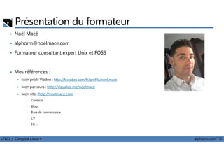 Présentation du formateur
• Noël Macé
• alphorm@noelmace.com
• Formateur consultant expert Unix et FOSS
• Mes références :
Mon profil Viadeo : http://fr.viadeo.com/fr/profile/noel.mace
LPIC1 / Comptia Linux+ alphorm.com™©
Mon profil Viadeo : http://fr.viadeo.com/fr/profile/noel.mace
Mon parcours : http://vizualize.me/noelmace
Mon site : http://noelmace.com
• Contacts
• Blogs
• Base de connaissance
• CV
• Etc …
 