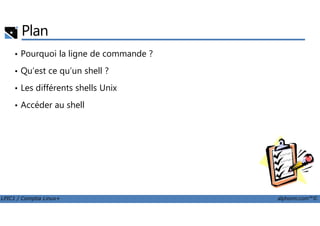Plan
• Pourquoi la ligne de commande ?
• Qu’est ce qu’un shell ?
• Les différents shells Unix
• Accéder au shell
LPIC1 / Comptia Linux+ alphorm.com™©
 